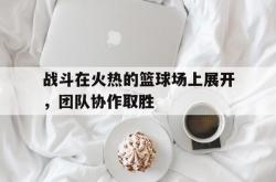 澳亚国际官网官网-关于战斗在火热的篮球场上展开，团队协作取胜的信息