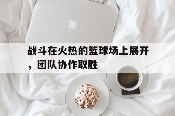 关于战斗在火热的篮球场上展开，团队协作取胜的信息